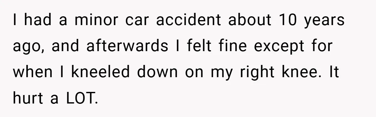 I had a minor car accident about 10 years ago, and afterwards I felt fine except for when I kneeled down on my right knee. It hurt a LOT.