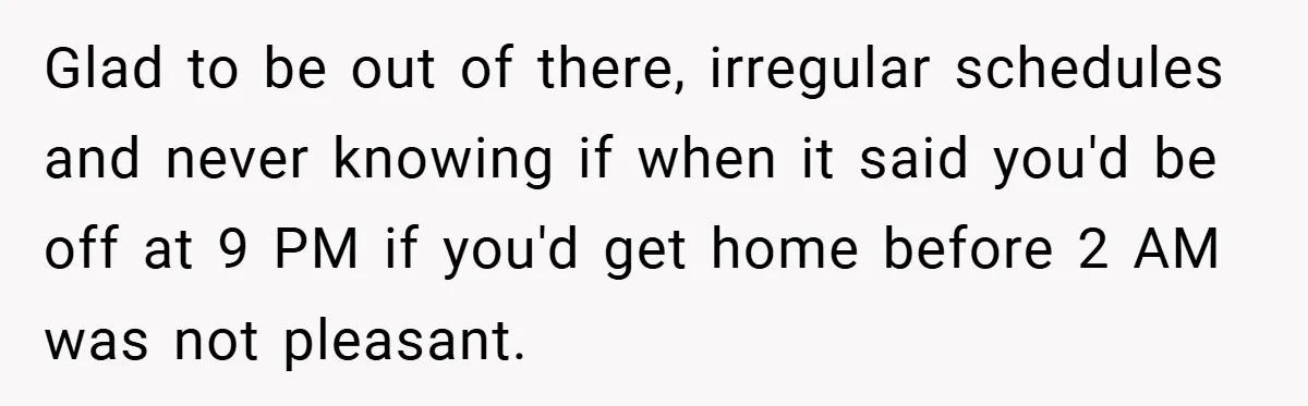 Glad to be out of there, irregular schedules and never knowing if when it said you'd be off at 9 PM if you'd get home before 2 AM was not...