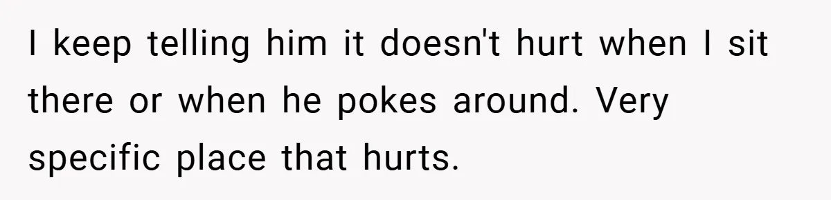 I keep telling him it doesn't hurt when I sit there or when he pokes around. Very specific place that hurts.