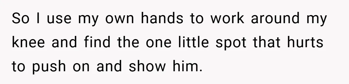 So I use my own hands to work around my knee and find the one little spot that hurts to push on and show him.