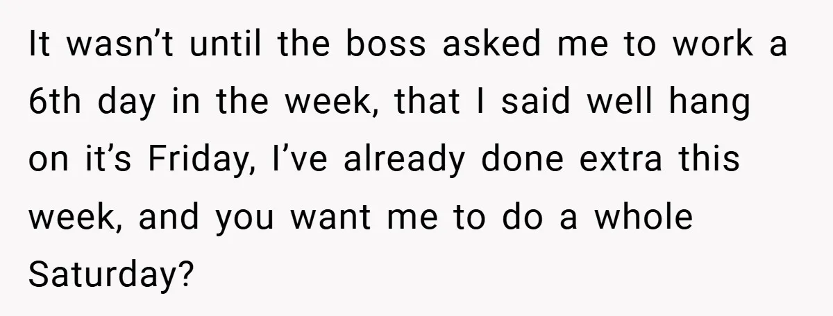 It wasn’t until the boss asked me to work a 6th day in the week, that I said well hang on it’s Friday, I’ve already done extra this week, and...