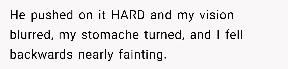 He pushed on it HARD and my vision blurred, my stomache turned, and I fell backwards nearly fainting.