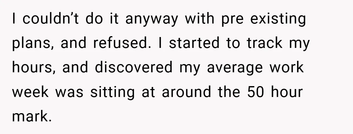 I couldn’t do it anyway with pre existing plans, and refused. I started to track my hours, and discovered my average work week was sitting at around the 50 hour...