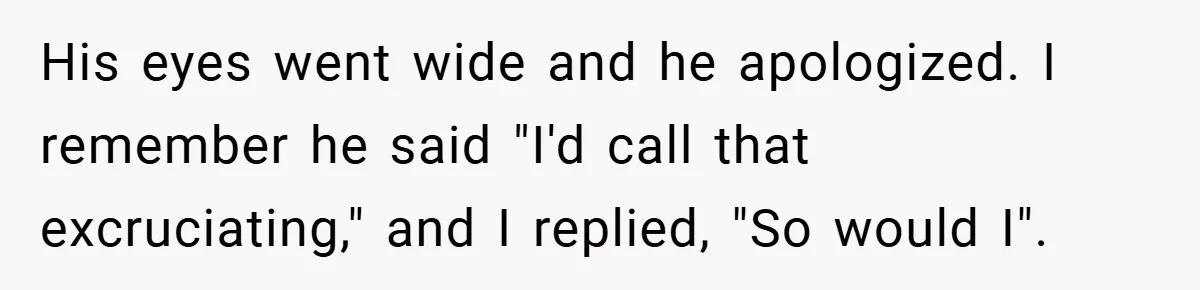 His eyes went wide and he apologized. I remember he said "I'd call that excruciating," and I replied, "So would I".