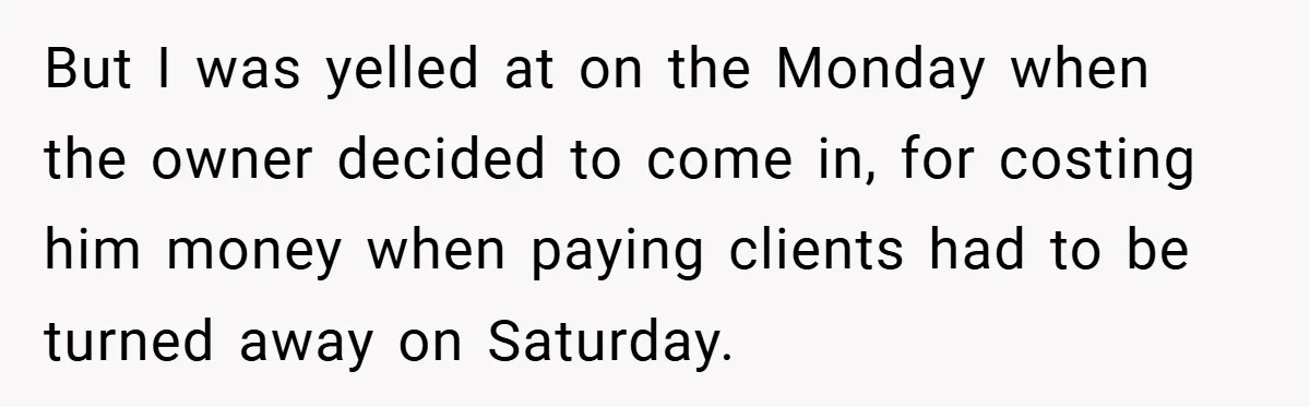 But I was yelled at on the Monday when the owner decided to come in, for costing him money when paying clients had to be turned away on Saturday.
