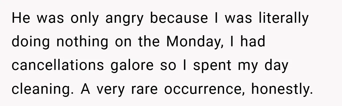 He was only angry because I was literally doing nothing on the Monday, I had cancellations galore so I spent my day cleaning. A very rare occurrence, honestly.