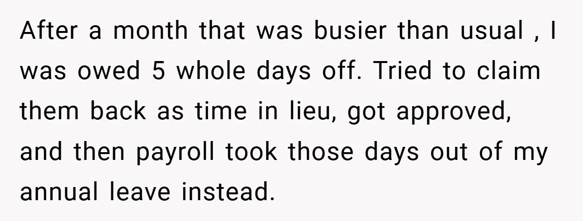 After a month that was busier than usual , I was owed 5 whole days off. Tried to claim them back as time in lieu, got approved, and then payroll...