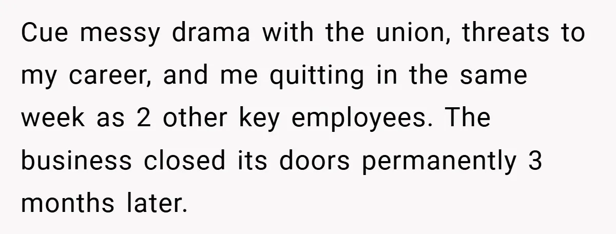 Cue messy drama with the union, threats to my career, and me quitting in the same week as 2 other key employees. The business closed its doors permanently 3 months...