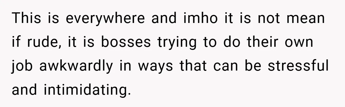 This is everywhere and imho it is not mean if rude, it is bosses trying to do their own job awkwardly in ways that can be stressful and intimidating.
