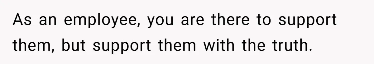 As an employee, you are there to support them, but support them with the truth.