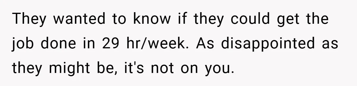 They wanted to know if they could get the job done in 29 hr/week. As disappointed as they might be, it's not on you.