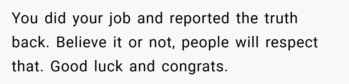 You did your job and reported the truth back. Believe it or not, people will respect that. Good luck and congrats.