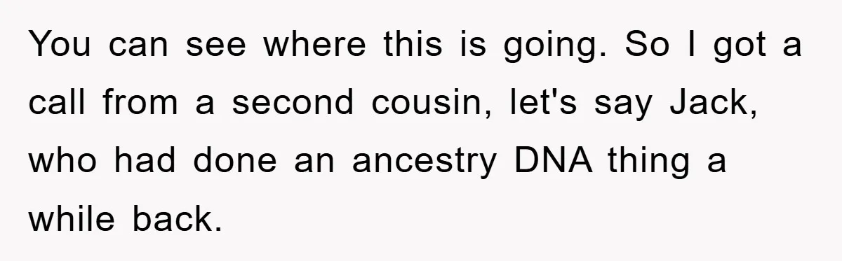 Man Rejects Biological Son Because He Never Wants To Be A Dad, But The True Reason Suggests He Is Not To Blame You can see where this is going. So I got a call from a second cousin, let's say Jack, who had done an ancestry DNA thing a while back.