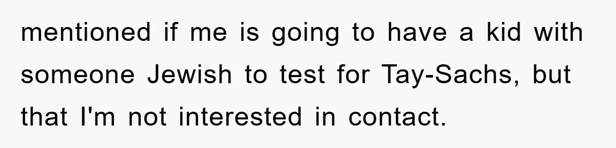 Man Rejects Biological Son Because He Never Wants To Be A Dad, But The True Reason Suggests He Is Not To Blame mentioned if me is going to have a kid with someone Jewish to test for Tay-Sachs, but that I'm not interested in contact.