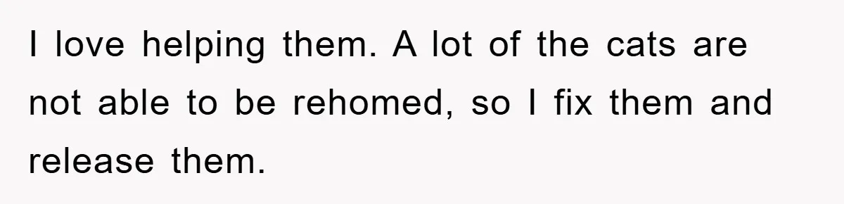 I love helping them. A lot of the cats are not able to be rehomed, so I fix them and release them.