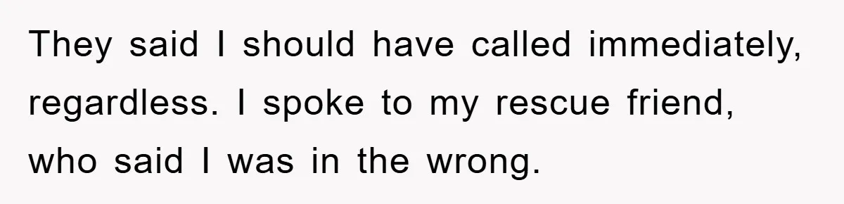 They said I should have called immediately, regardless. I spoke to my rescue friend, who said I was in the wrong.