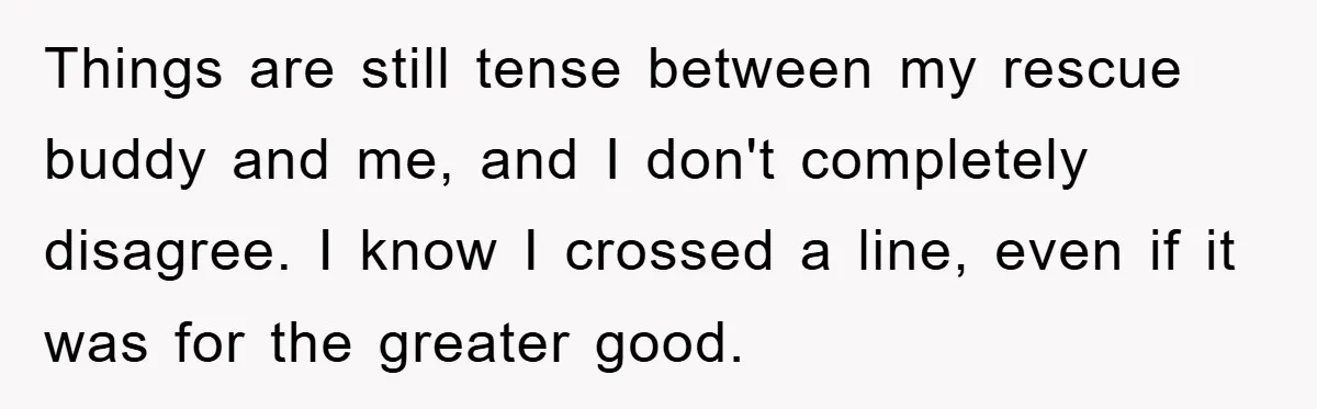 Things are still tense between my rescue buddy and me, and I don't completely disagree. I know I crossed a line, even if it was for the greater good.