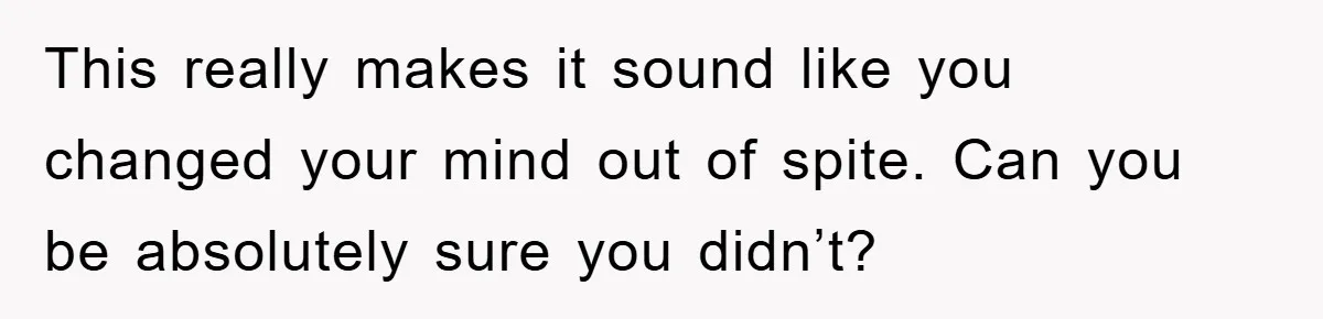 This really makes it sound like you changed your mind out of spite. Can you be absolutely sure you didn’t?