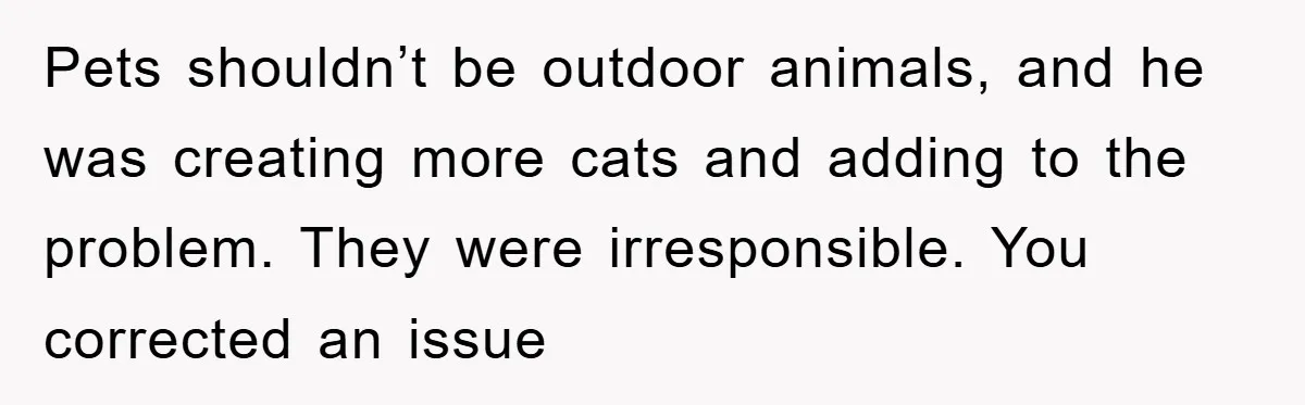 Pets shouldn’t be outdoor animals, and he was creating more cats and adding to the problem. They were irresponsible. You corrected an issue