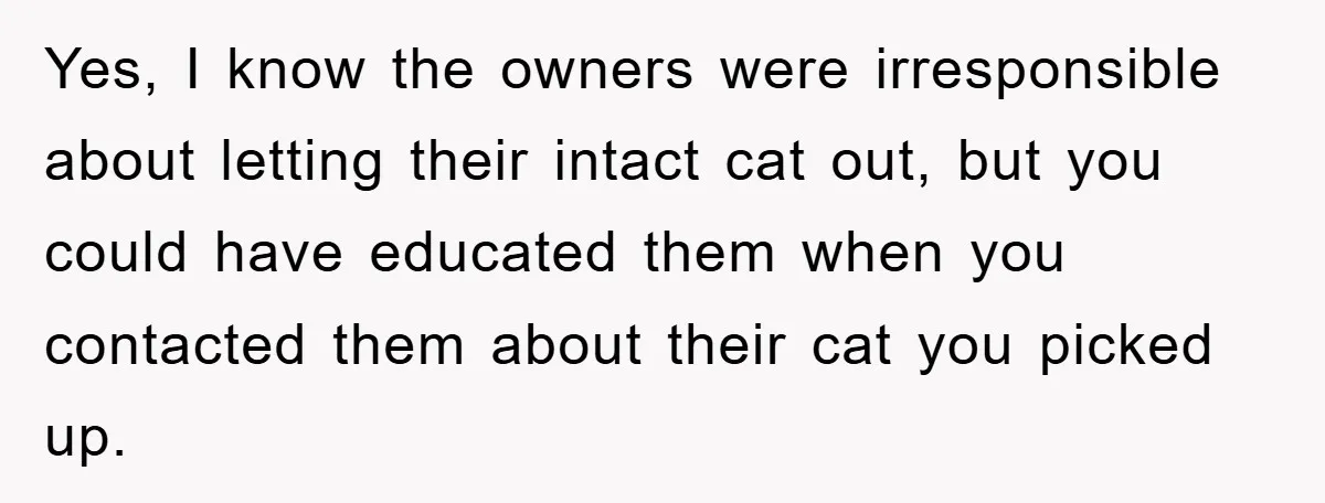 Yes, I know the owners were irresponsible about letting their intact cat out, but you could have educated them when you contacted them about their cat you picked up.