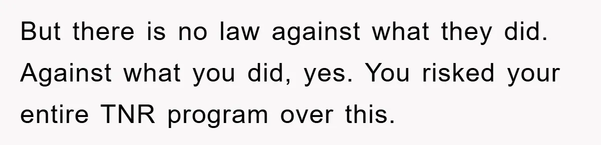 But there is no law against what they did. Against what you did, yes. You risked your entire TNR program over this.