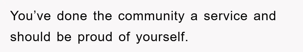 You’ve done the community a service and should be proud of yourself.