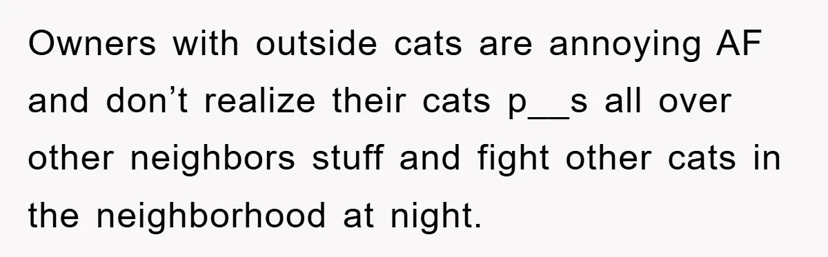 Owners with outside cats are annoying AF and don’t realize their cats p__s all over other neighbors stuff and fight other cats in the neighborhood at night.
