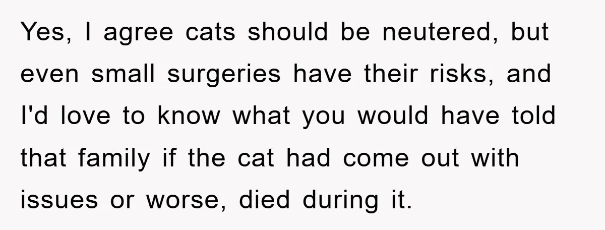 Yes, I agree cats should be neutered, but even small surgeries have their risks, and I'd love to know what you would have told that family if the cat had...