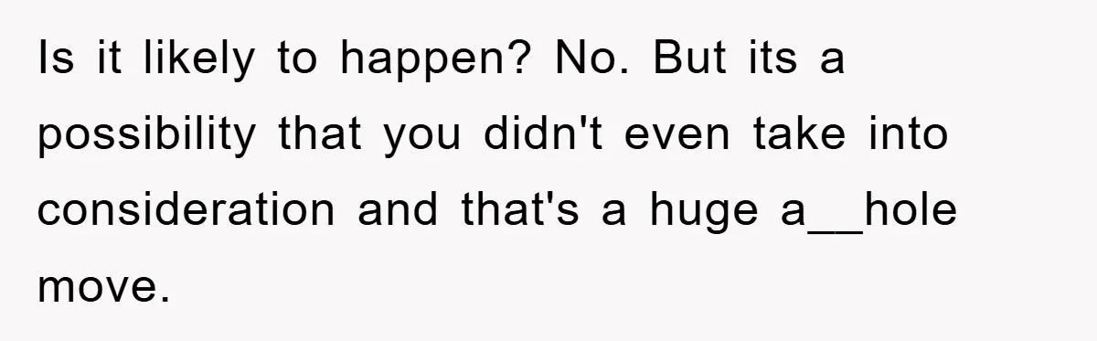 Is it likely to happen? No. But its a possibility that you didn't even take into consideration and that's a huge a__hole move.