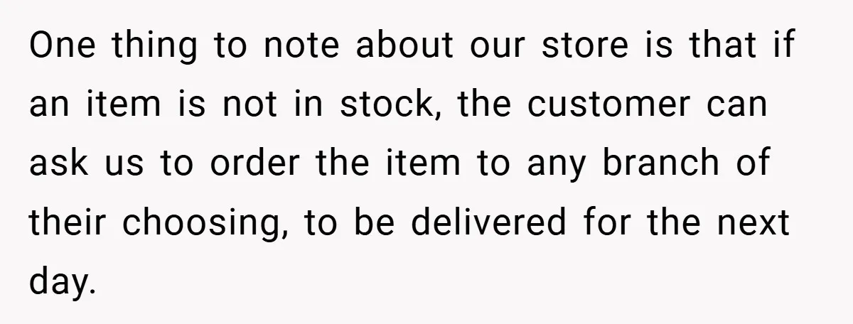 One thing to note about our store is that if an item is not in stock, the customer can ask us to order the item to any branch of their...