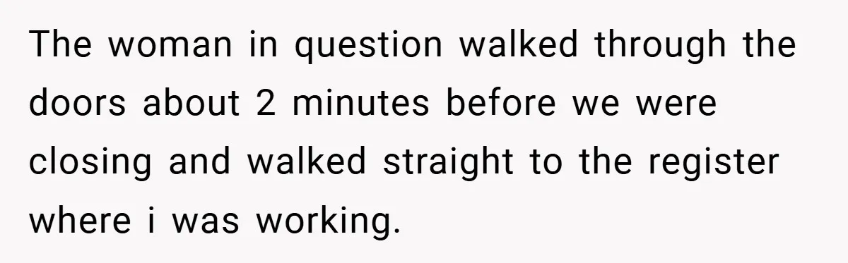The woman in question walked through the doors about 2 minutes before we were closing and walked straight to the register where i was working.