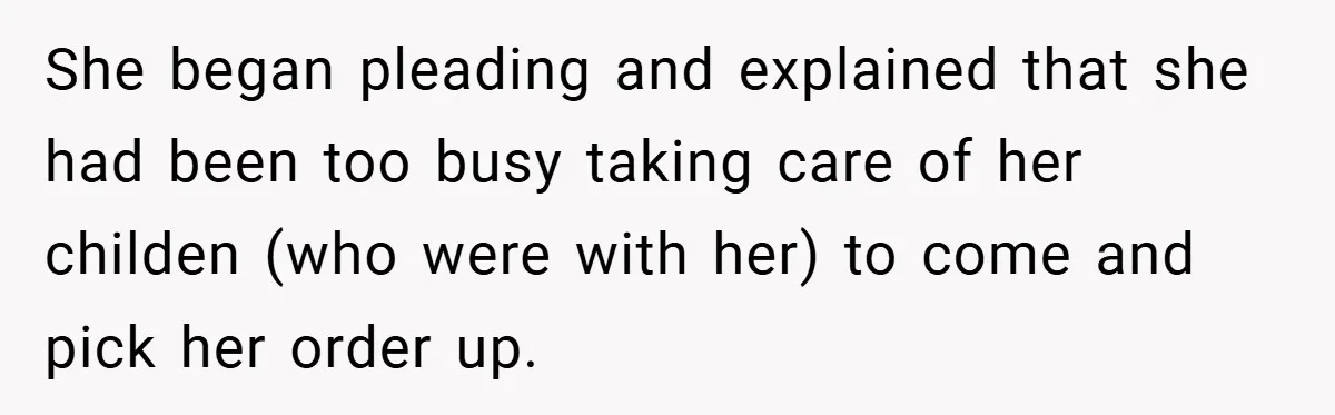 She began pleading and explained that she had been too busy taking care of her childen (who were with her) to come and pick her order up.