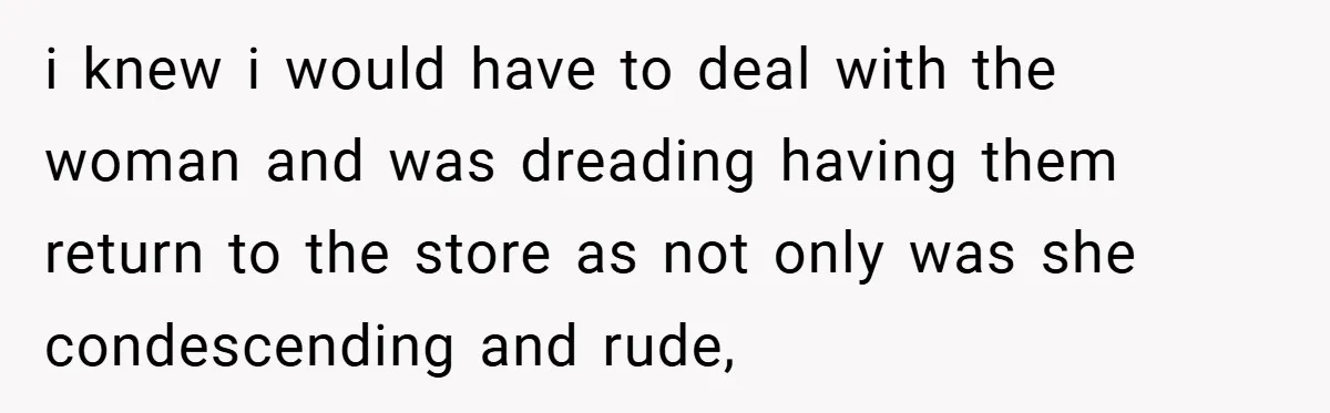 i knew i would have to deal with the woman and was dreading having them return to the store as not only was she condescending and rude,