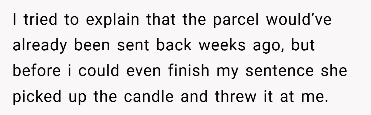 I tried to explain that the parcel would’ve already been sent back weeks ago, but before i could even finish my sentence she picked up the candle and threw it...