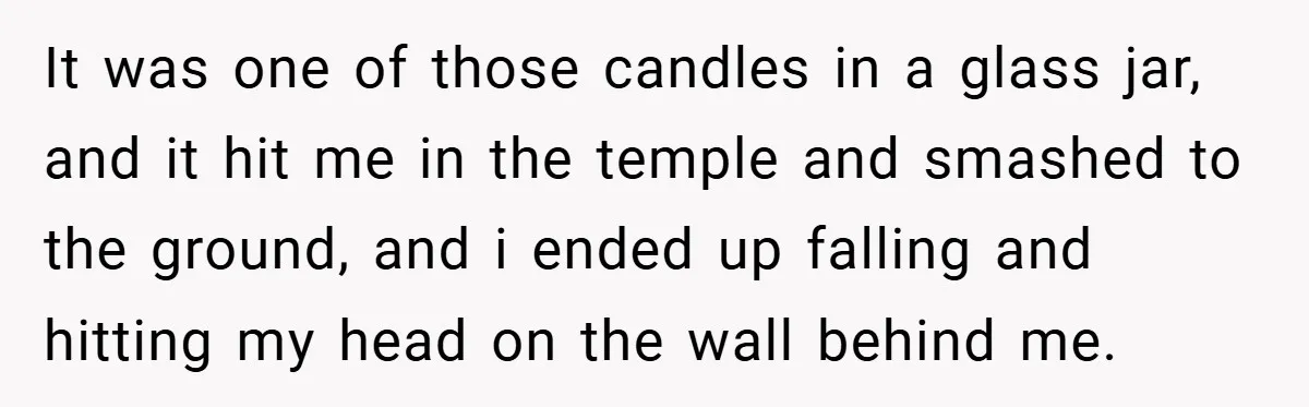It was one of those candles in a glass jar, and it hit me in the temple and smashed to the ground, and i ended up falling and hitting my...