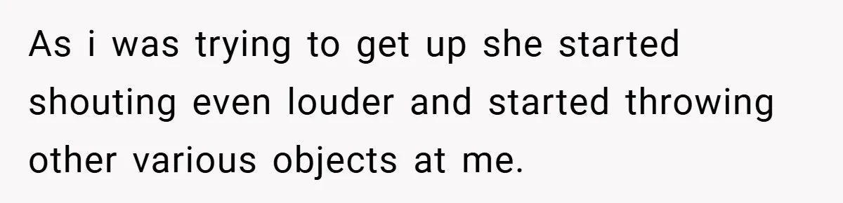 As i was trying to get up she started shouting even louder and started throwing other various objects at me.