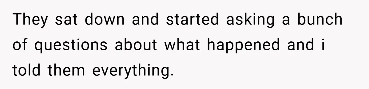 They sat down and started asking a bunch of questions about what happened and i told them everything.
