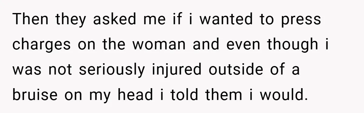 Then they asked me if i wanted to press charges on the woman and even though i was not seriously injured outside of a bruise on my head i told...