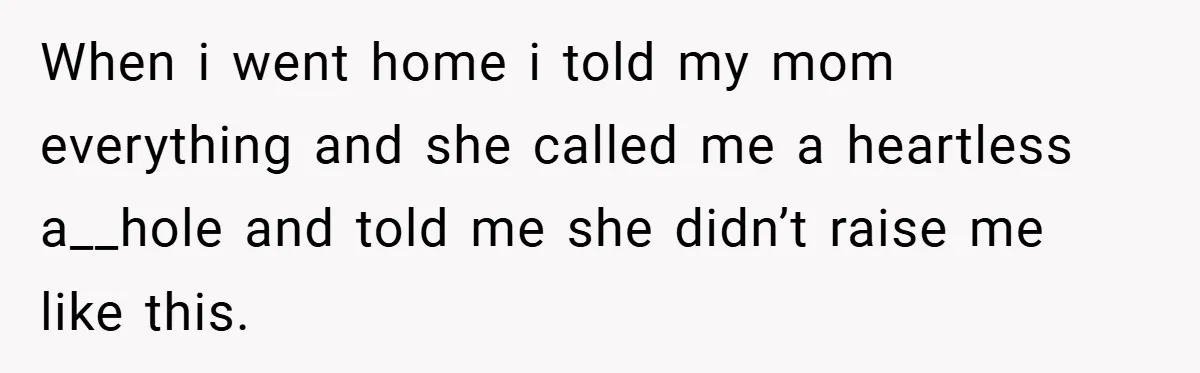 When i went home i told my mom everything and she called me a heartless a__hole and told me she didn’t raise me like this.