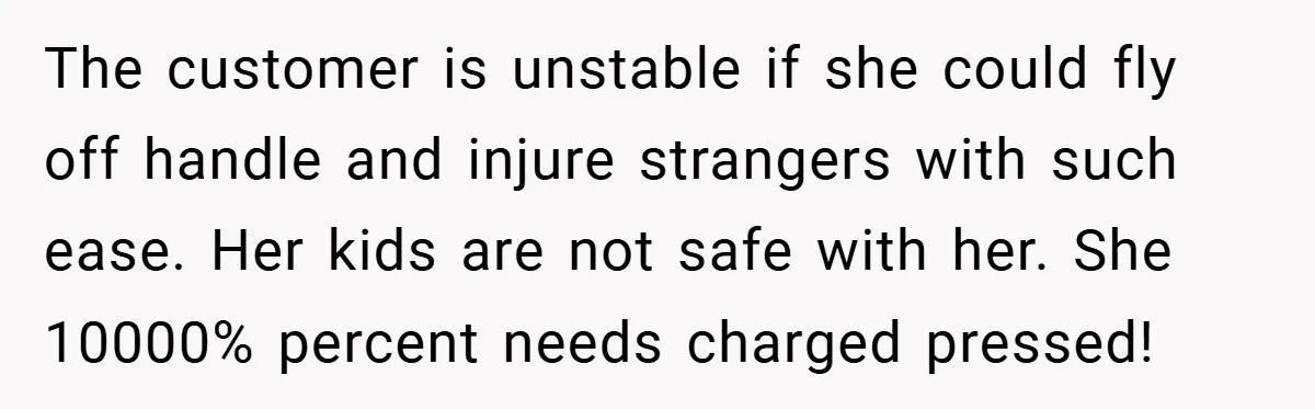 The customer is unstable if she could fly off handle and injure strangers with such ease. Her kids are not safe with her. She 10000% percent needs charged pressed!