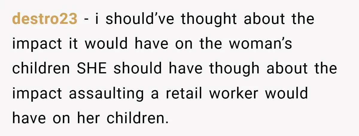 destro23 − i should’ve thought about the impact it would have on the woman’s children SHE should have though about the impact assaulting a retail worker would have on her...