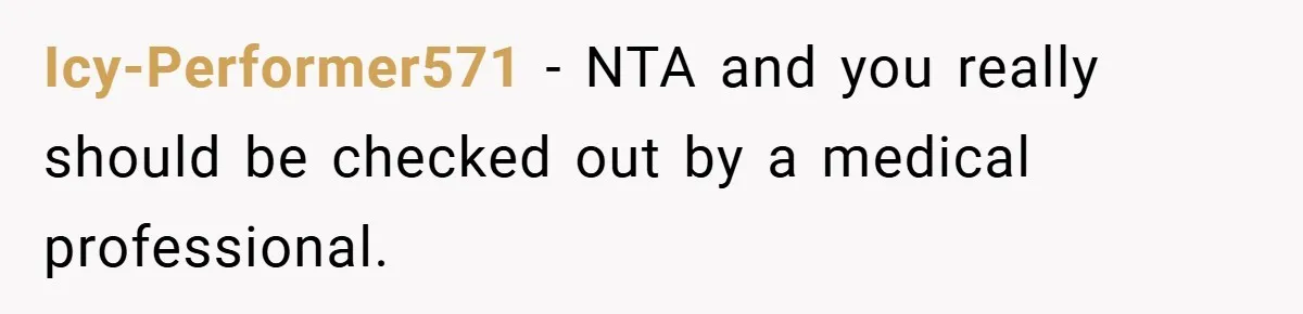 Icy-Performer571 − NTA and you really should be checked out by a medical professional.