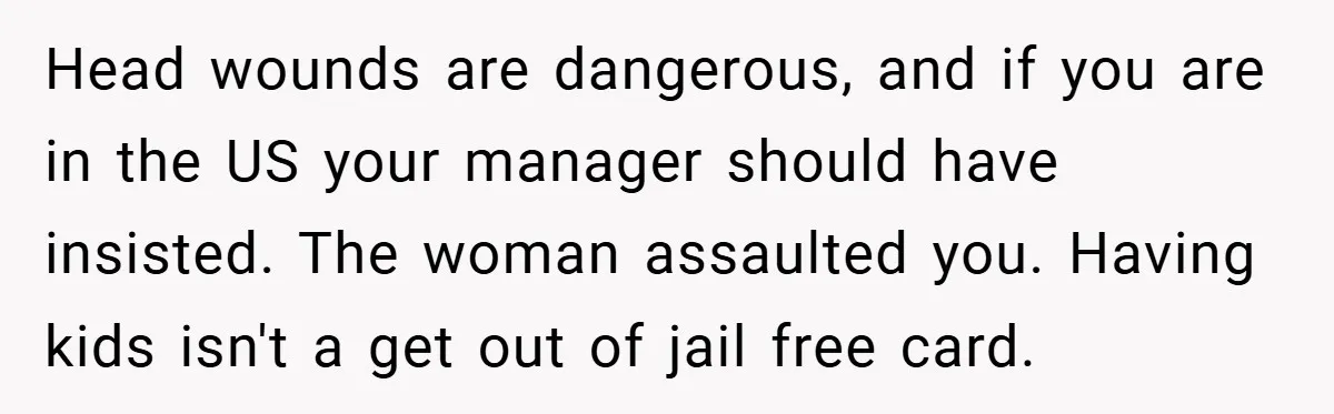 Head wounds are dangerous, and if you are in the US your manager should have insisted. The woman assaulted you. Having kids isn't a get out of jail free card.