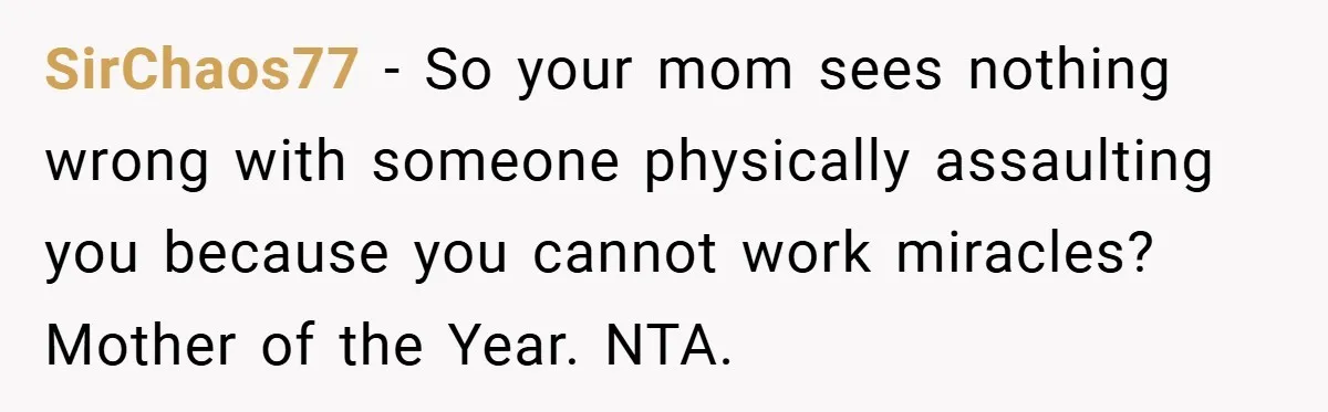 SirChaos77 − So your mom sees nothing wrong with someone physically assaulting you because you cannot work miracles? Mother of the Year. NTA.