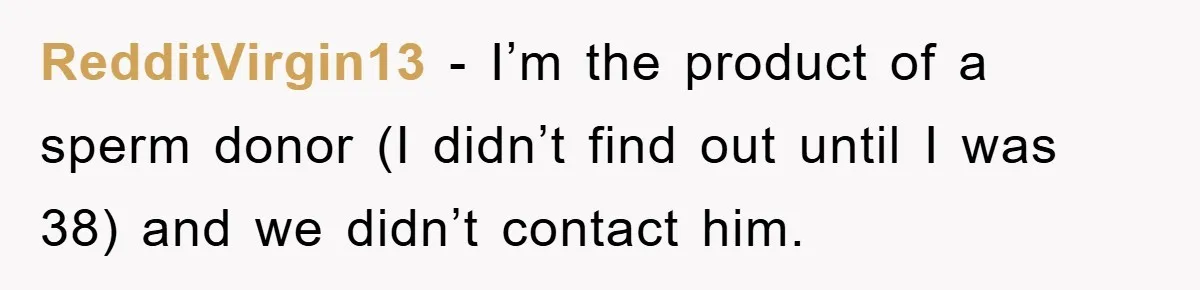 Man Rejects Biological Son Because He Never Wants To Be A Dad, But The True Reason Suggests He Is Not To Blame RedditVirgin13 − I’m the product of a sperm donor (I didn’t find out until I was 38) and we didn’t contact him.