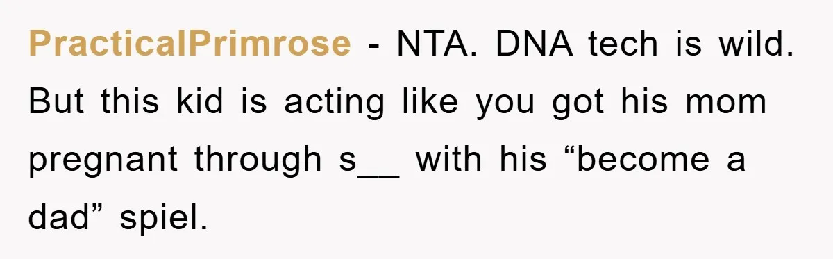 Man Rejects Biological Son Because He Never Wants To Be A Dad, But The True Reason Suggests He Is Not To Blame PracticalPrimrose − NTA. DNA tech is wild. But this kid is acting like you got his mom pregnant through s__ with his “become a dad” spiel.