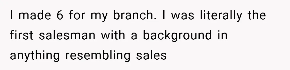 I made 6 for my branch. I was literally the first salesman with a background in anything resembling sales