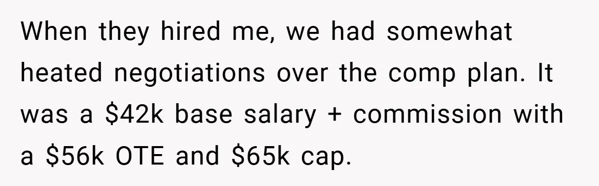 When they hired me, we had somewhat heated negotiations over the comp plan. It was a $42k base salary + commission with a $56k OTE and $65k cap.