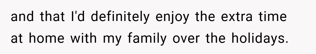 and that I'd definitely enjoy the extra time at home with my family over the holidays.