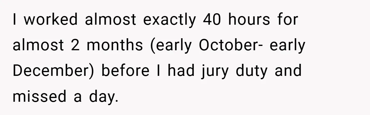 I worked almost exactly 40 hours for almost 2 months (early October- early December) before I had jury duty and missed a day.